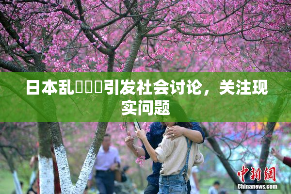 日本乱婬妺妺引发社会讨论，关注现实问题