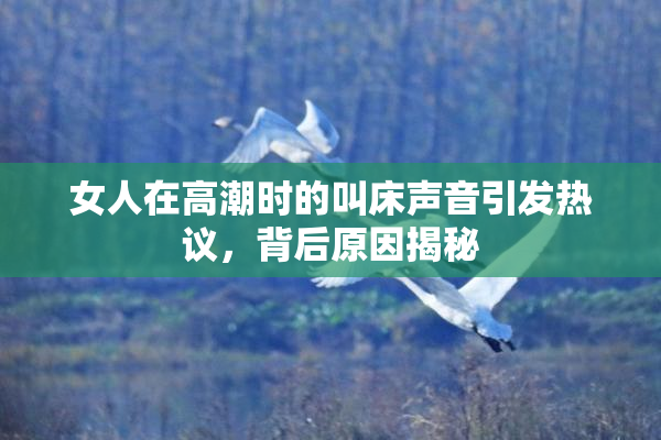 女人在高潮时的叫床声音引发热议，背后原因揭秘