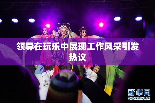 领导在玩乐中展现工作风采引发热议