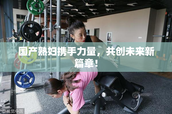 国产熟妇携手力量，共创未来新篇章！