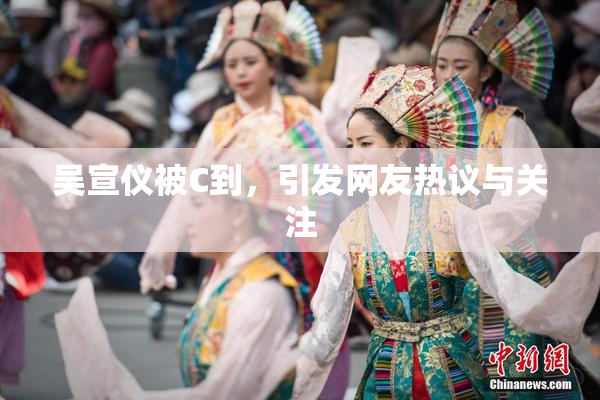 吴宣仪被C到，引发网友热议与关注