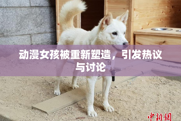 动漫女孩被重新塑造，引发热议与讨论