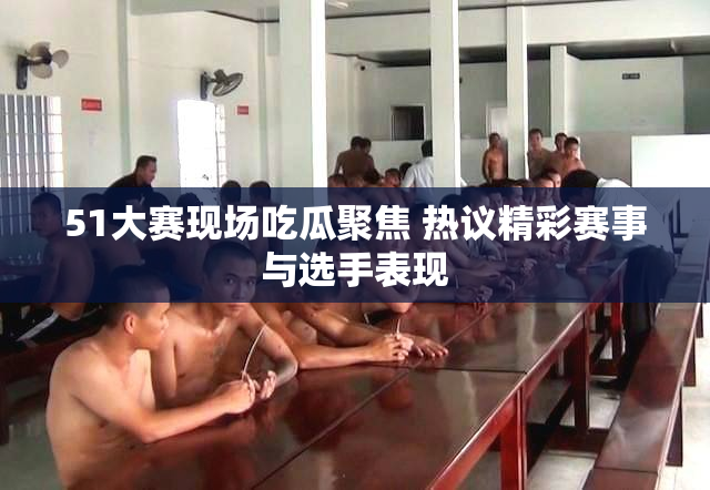 51大赛现场吃瓜聚焦 热议精彩赛事与选手表现