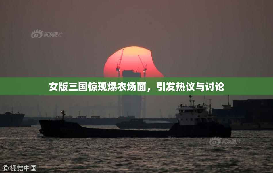 女版三国惊现爆衣场面，引发热议与讨论