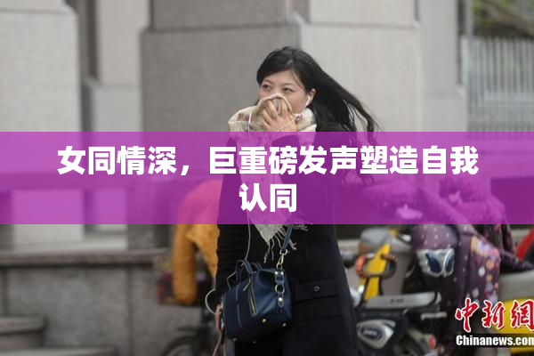 女同情深，巨重磅发声塑造自我认同
