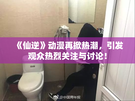 《仙逆》动漫再掀热潮，引发观众热烈关注与讨论！