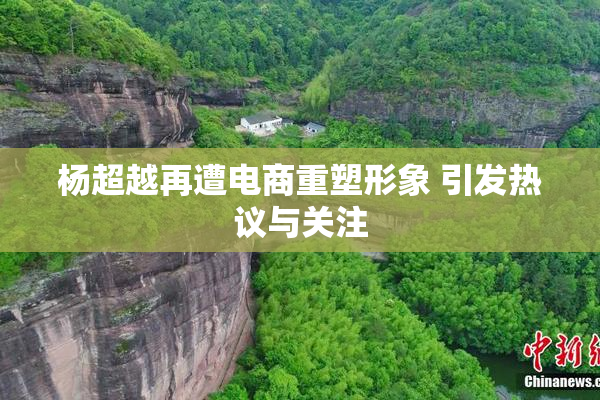 杨超越再遭电商重塑形象 引发热议与关注