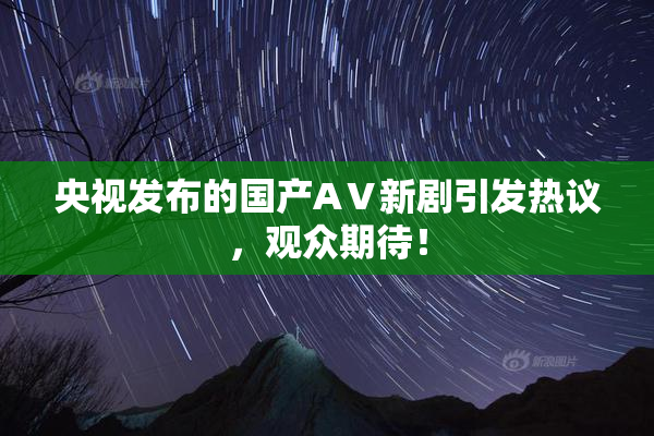 央视发布的国产AⅤ新剧引发热议，观众期待！