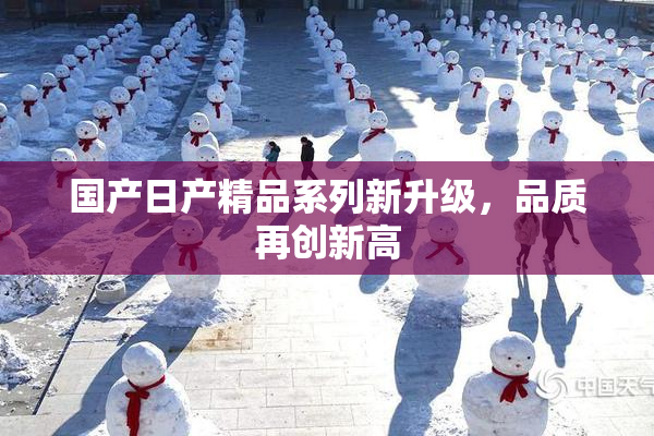 国产日产精品系列新升级，品质再创新高