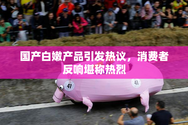 国产白嫩产品引发热议，消费者反响堪称热烈