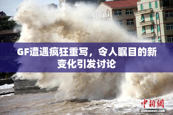 GF遭遇疯狂重写，令人瞩目的新变化引发讨论