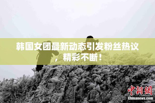 韩国女团最新动态引发粉丝热议，精彩不断！