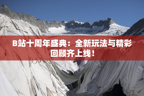 B站十周年盛典：全新玩法与精彩回顾齐上线！
