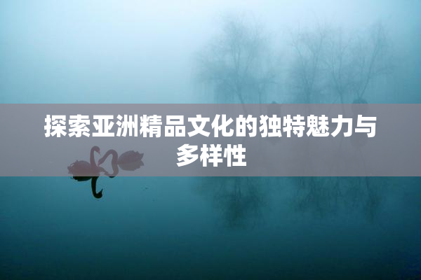 探索亚洲精品文化的独特魅力与多样性