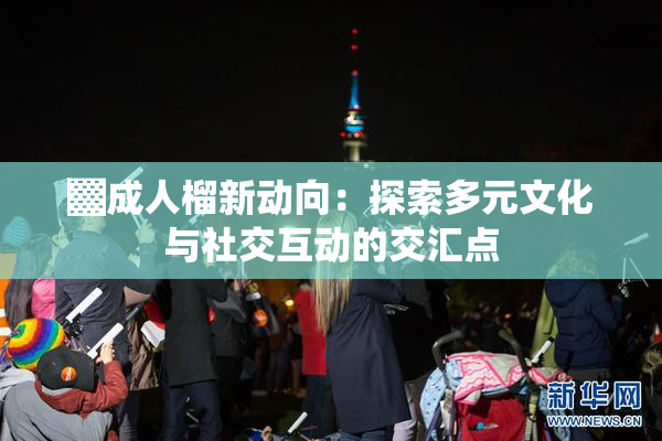 ▓成人榴新动向：探索多元文化与社交互动的交汇点