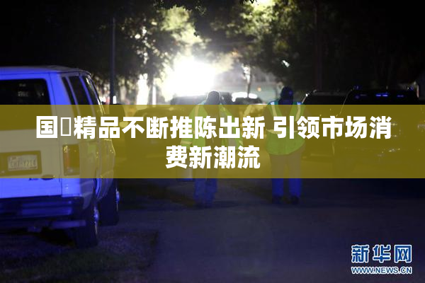 国產精品不断推陈出新 引领市场消费新潮流