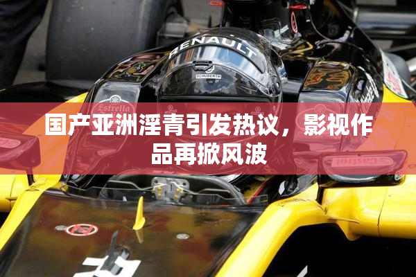 国产亚洲淫青引发热议，影视作品再掀风波