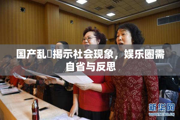 国产乱婬揭示社会现象，娱乐圈需自省与反思
