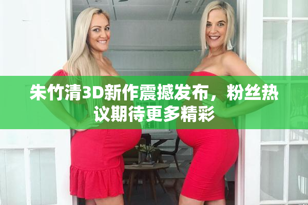 朱竹清3D新作震撼发布，粉丝热议期待更多精彩