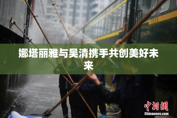 娜塔丽雅与吴清携手共创美好未来