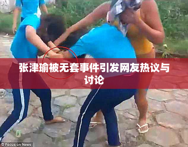 张津瑜被无套事件引发网友热议与讨论