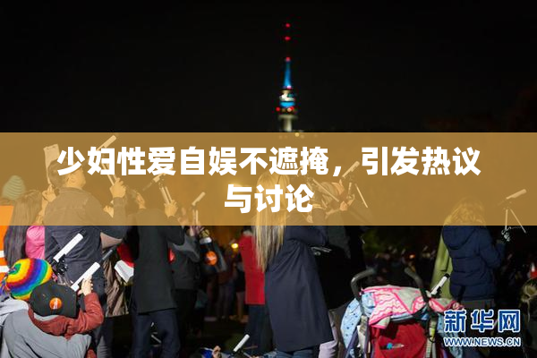 少妇性爱自娱不遮掩，引发热议与讨论