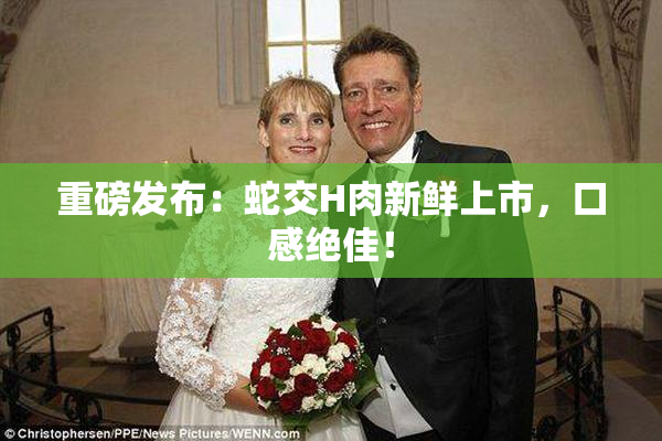 重磅发布：蛇交H肉新鲜上市，口感绝佳！