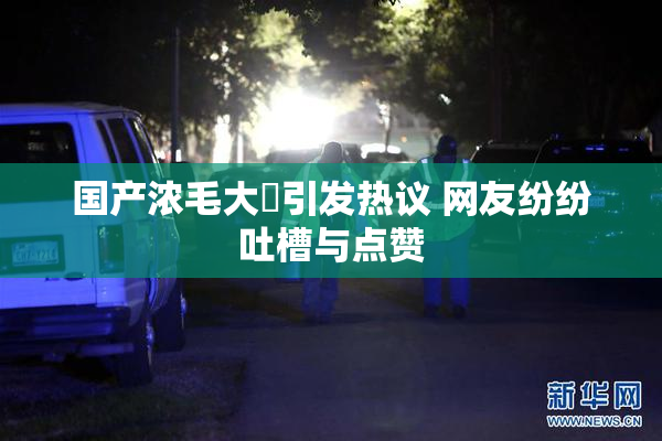 国产浓毛大泬引发热议 网友纷纷吐槽与点赞