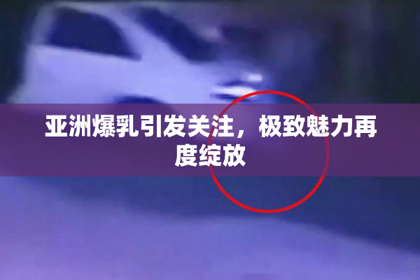 亚洲爆乳引发关注，极致魅力再度绽放