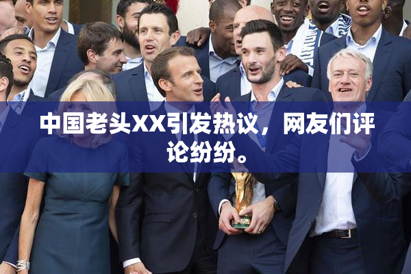 中国老头XX引发热议，网友们评论纷纷。