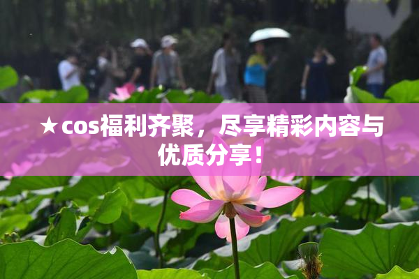 ★cos福利齐聚，尽享精彩内容与优质分享！