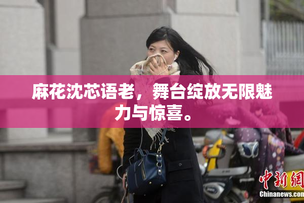 麻花沈芯语老，舞台绽放无限魅力与惊喜。