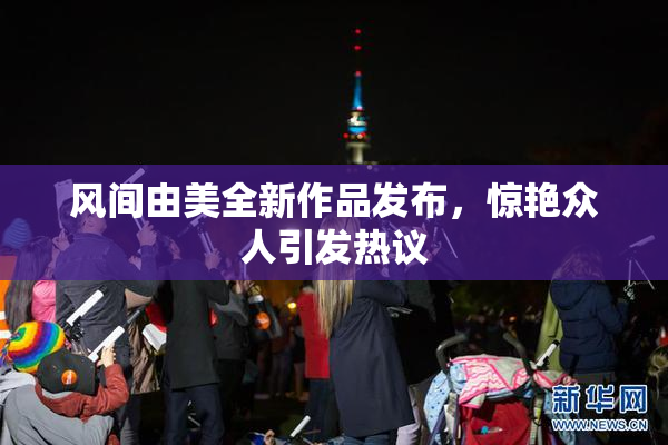 风间由美全新作品发布，惊艳众人引发热议