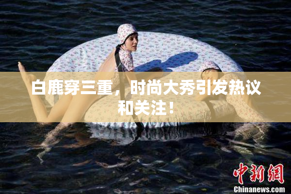 白鹿穿三重，时尚大秀引发热议和关注！