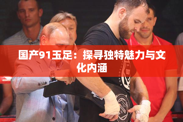 国产91玉足：探寻独特魅力与文化内涵