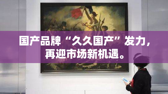 国产品牌“久久国产”发力，再迎市场新机遇。