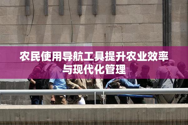 农民使用导航工具提升农业效率与现代化管理
