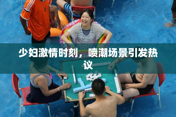 少妇激情时刻，喷潮场景引发热议