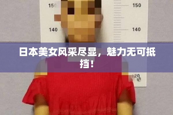 日本美女风采尽显，魅力无可抵挡！