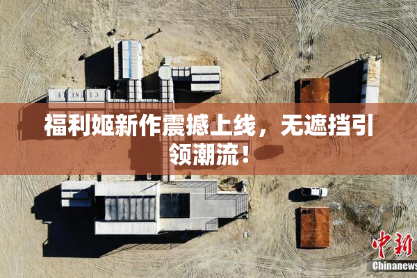 福利姬新作震撼上线，无遮挡引领潮流！