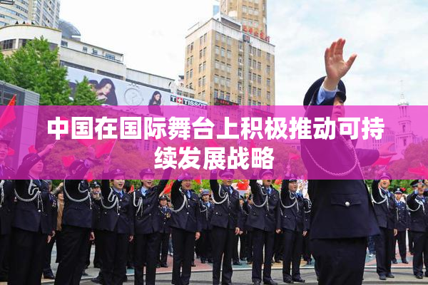 中国在国际舞台上积极推动可持续发展战略