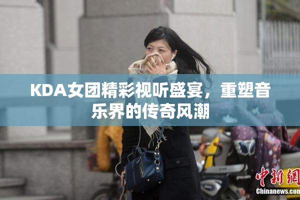 KDA女团精彩视听盛宴，重塑音乐界的传奇风潮