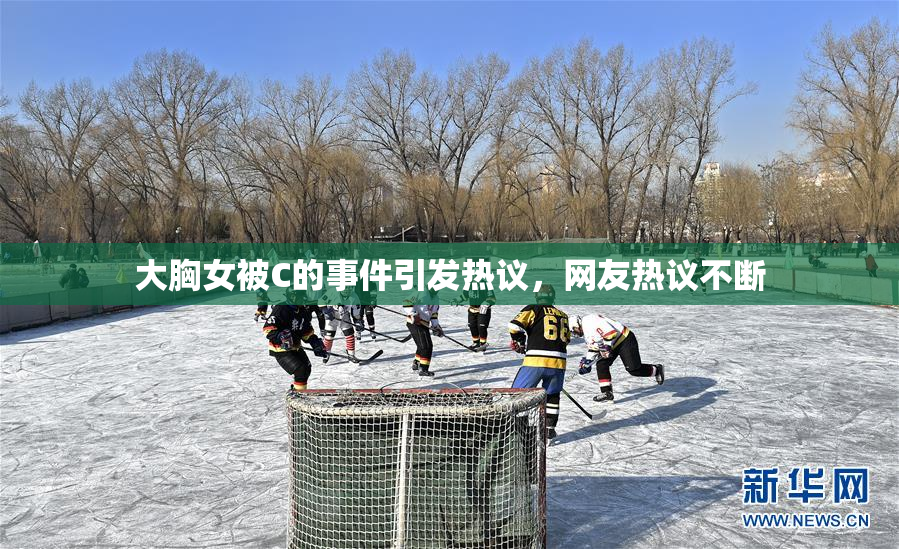 大胸女被C的事件引发热议，网友热议不断