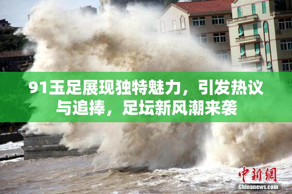 91玉足展现独特魅力，引发热议与追捧，足坛新风潮来袭