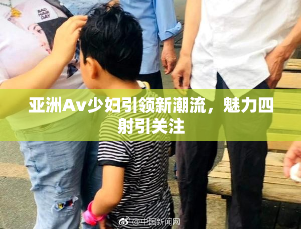亚洲Av少妇引领新潮流，魅力四射引关注