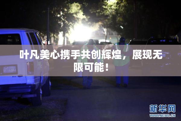 叶凡美心携手共创辉煌，展现无限可能！