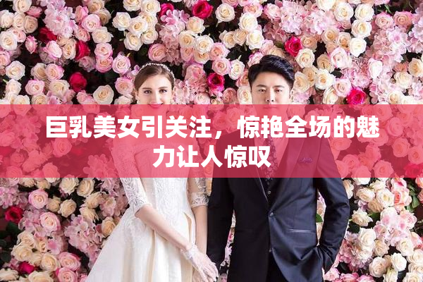 巨乳美女引关注，惊艳全场的魅力让人惊叹