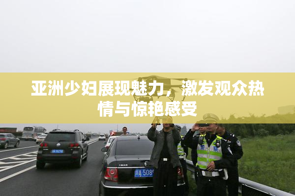 亚洲少妇展现魅力，激发观众热情与惊艳感受