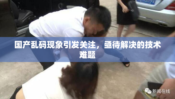 国产乱码现象引发关注，亟待解决的技术难题