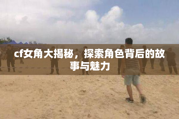 cf女角大揭秘，探索角色背后的故事与魅力